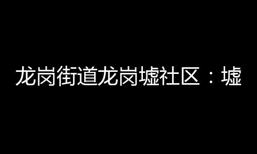 龙岗街道龙岗墟社区:墟市睦邻 “榕”和发展